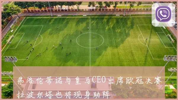 弗洛伦蒂诺与皇马CEO出席欧冠决赛拉波尔塔也将现身助阵