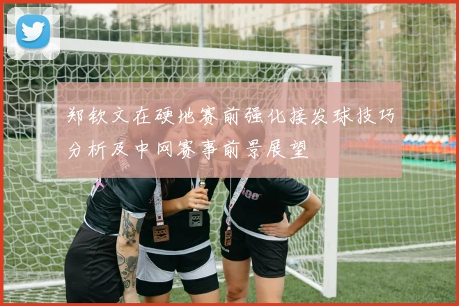 郑钦文在硬地赛前强化接发球技巧分析及中网赛事前景展望