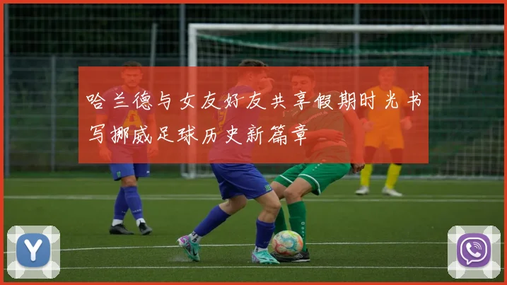 哈兰德与女友好友共享假期时光书写挪威足球历史新篇章
