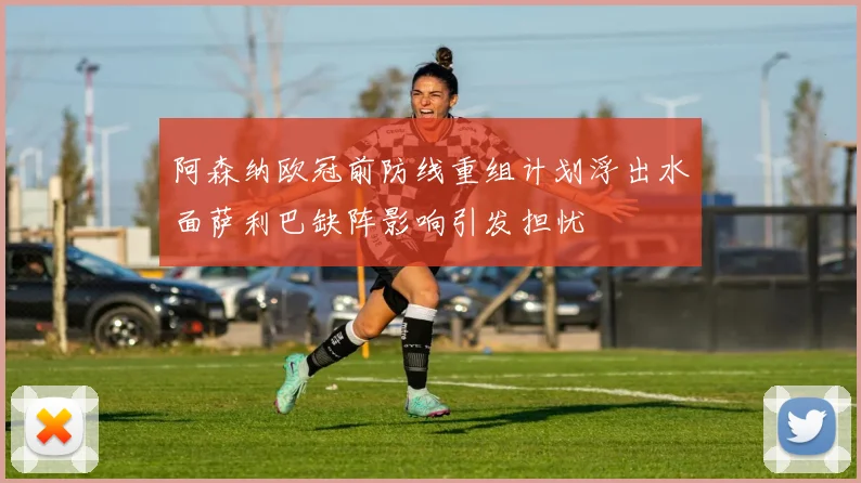 阿森纳欧冠前防线重组计划浮出水面萨利巴缺阵影响引发担忧