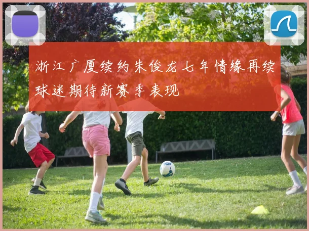 浙江广厦续约朱俊龙七年情缘再续球迷期待新赛季表现