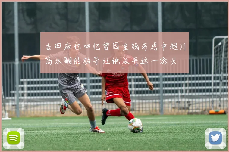 吉田麻也回忆曾因金钱考虑中超川岛永嗣的劝导让他放弃这一念头