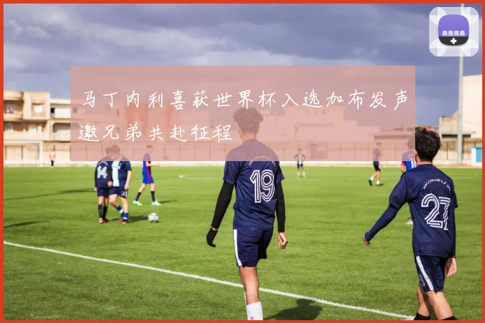 马丁内利喜获世界杯入选加布发声邀兄弟共赴征程