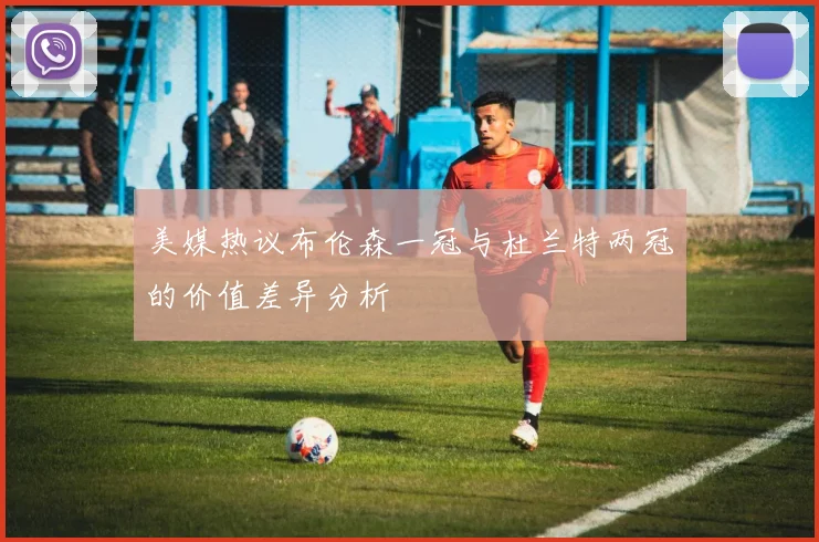 美媒热议布伦森一冠与杜兰特两冠的价值差异分析