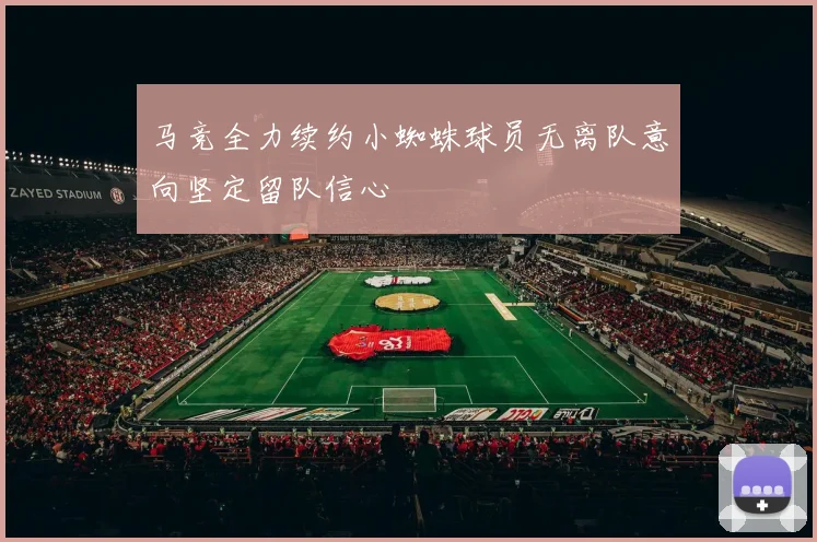 马竞全力续约小蜘蛛球员无离队意向坚定留队信心