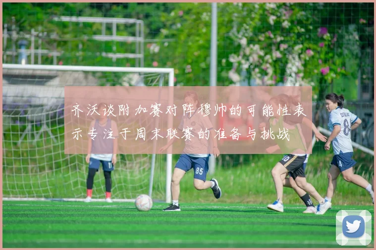 齐沃谈附加赛对阵穆帅的可能性表示专注于周末联赛的准备与挑战