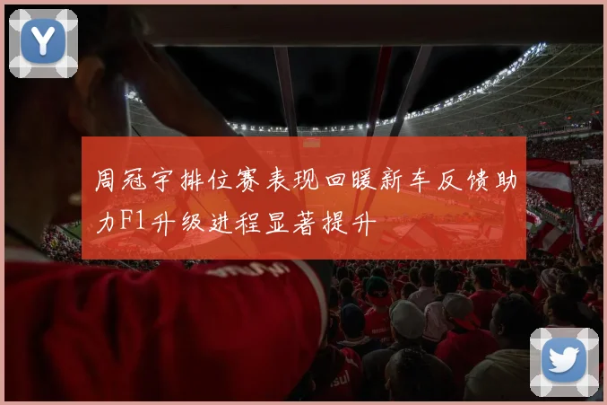 周冠宇排位赛表现回暖新车反馈助力F1升级进程显著提升