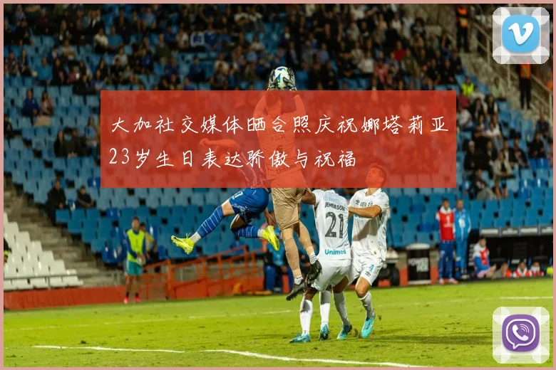 大加社交媒体晒合照庆祝娜塔莉亚23岁生日表达骄傲与祝福