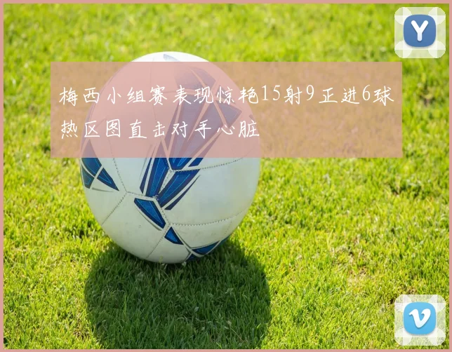 梅西小组赛表现惊艳15射9正进6球热区图直击对手心脏