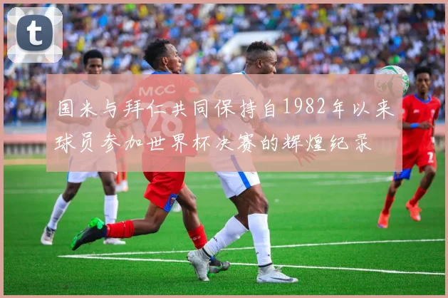 国米与拜仁共同保持自1982年以来球员参加世界杯决赛的辉煌纪录