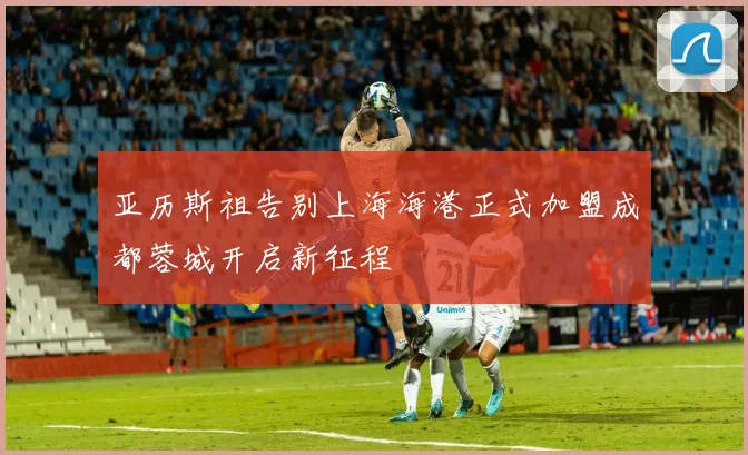 亚历斯祖告别上海海港正式加盟成都蓉城开启新征程
