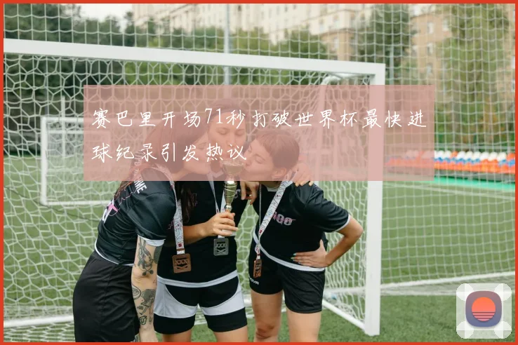 赛巴里开场71秒打破世界杯最快进球纪录引发热议