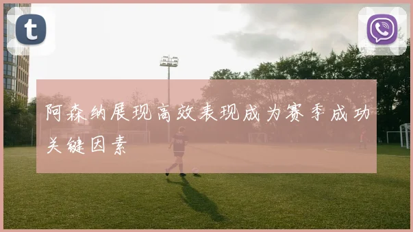 阿森纳展现高效表现成为赛季成功关键因素