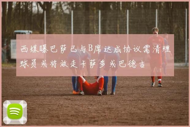 西媒曝巴萨已与B席达成协议需清理球员或将放走卡萨多或巴德吉