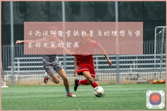 卡西谈阿隆索执教皇马的理想与俱乐部决策的背离