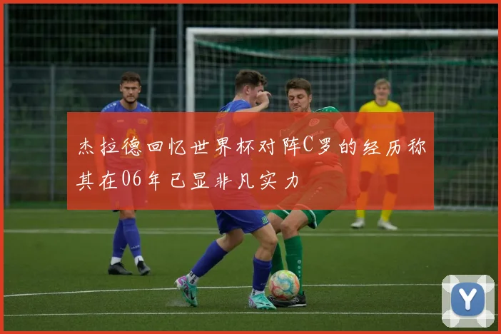杰拉德回忆世界杯对阵C罗的经历称其在06年已显非凡实力