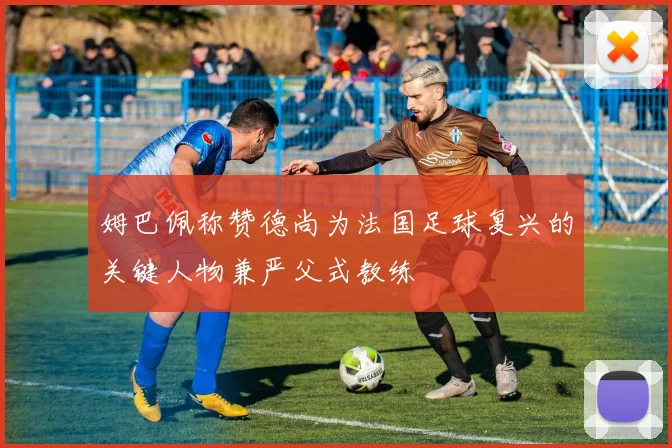 姆巴佩称赞德尚为法国足球复兴的关键人物兼严父式教练