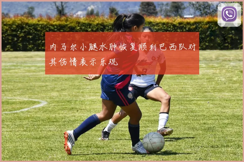 内马尔小腿水肿恢复顺利巴西队对其伤情表示乐观