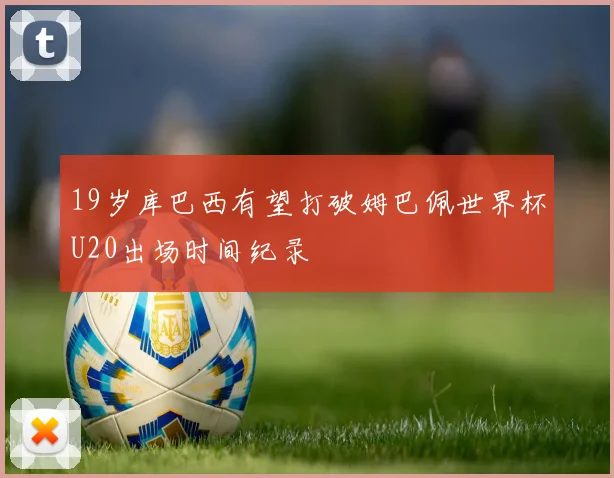19岁库巴西有望打破姆巴佩世界杯U20出场时间纪录