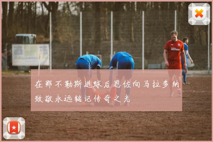 在那不勒斯进球后恩佐向马拉多纳致敬永远铭记传奇之光
