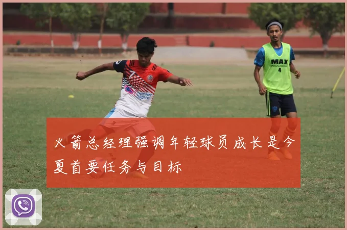 火箭总经理强调年轻球员成长是今夏首要任务与目标
