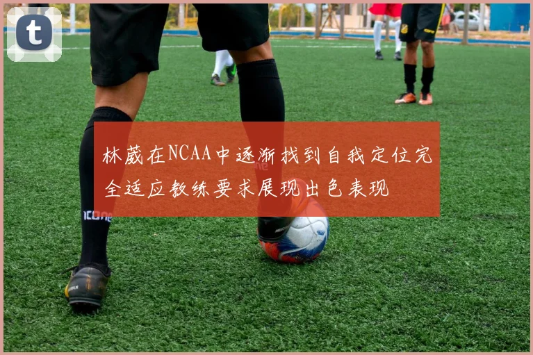 林葳在NCAA中逐渐找到自我定位完全适应教练要求展现出色表现