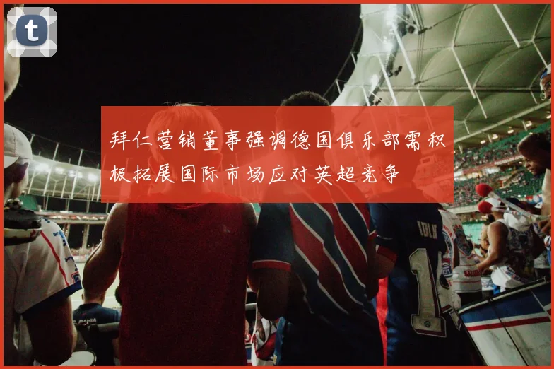 拜仁营销董事强调德国俱乐部需积极拓展国际市场应对英超竞争