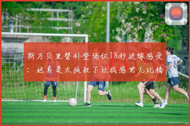 斯万贝里替补登场仅18秒进球感受：这真是太疯狂了让我感觉无比精彩