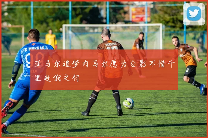 亚马尔追梦内马尔愿为合影不惜千里赴俄之行