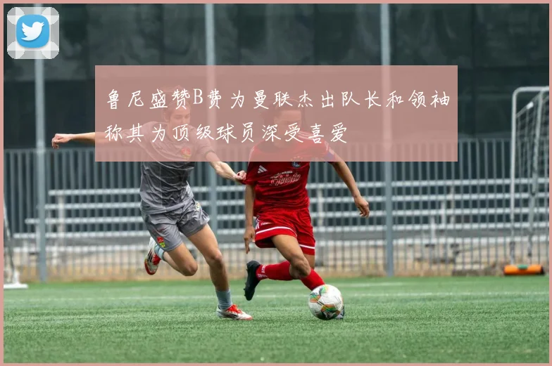 鲁尼盛赞B费为曼联杰出队长和领袖称其为顶级球员深受喜爱