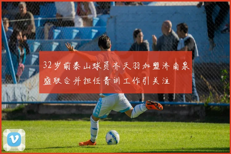 32岁前泰山球员齐天羽加盟济南泉盛联合并担任青训工作引关注