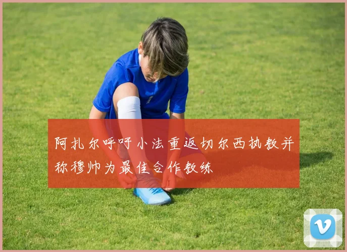 阿扎尔呼吁小法重返切尔西执教并称穆帅为最佳合作教练