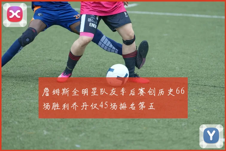 詹姆斯全明星队友季后赛创历史66场胜利乔丹仅45场排名第五