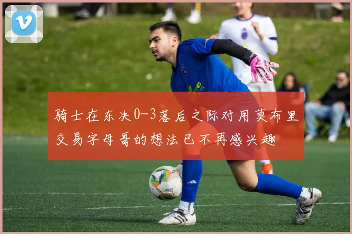 骑士在东决0-3落后之际对用莫布里交易字母哥的想法已不再感兴趣