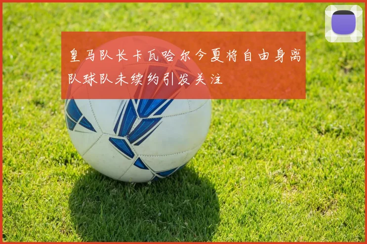 皇马队长卡瓦哈尔今夏将自由身离队球队未续约引发关注