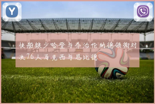 快船缺少哈登与乔治伦纳德领衔对决76人马克西与恩比德